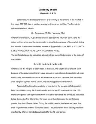 Variability of Beta
(Appendix B & D)
Beta measures the responsiveness of a security to movements in the market; in
this case, S&P 500 data is used as a proxy for the market portfolio. The formula to
calculate beta is as follows:
βi = Covariance (Ri, Rm) / Variance (Rm)
Where Covariance (Ri, Rm) is the covariance between the return on Stock I and the
return on the market, and the denominator is equal to the variance of the market. Using
this formula, I determined the betas, as seen in Appendix B, to be: AAPL = 1.22; BMY =
0.54; D = 0.43; JACK = 0.78; LUV = 1.13; Portfolio = 0.82.
The portfolio beta can be calculated alternatively as a weighted average of the betas of
the 5 stocks:
βp =w1β1 +w2β2+w3β3+w4β4+w5β5
Where wi are the weights of each stock, in this case, the weight is 0.2 for each stock
because of the assumption that an equal amount of each stock in the portfolio will exist.
Additionally, the beta of the market will always be equal to 1, because if all securities
were weighted by their market values, the resulting portfolio is the market.
Appendix D outlines the variability of beta during the ten years of observation.
Beta calculations during the first 60 months and the last 60 months of the total 120-
month time period vary significantly from each other as well as the previously calculated
betas. During the first 60 months, the betas for all five stocks and the portfolio are
greater than their 10-year betas. During the last 60 months, the betas are lower than
their 10-year betas and first 60 months betas. I would consider these beta figures to be
significantly different from betas calculated for the 10-year period.
 