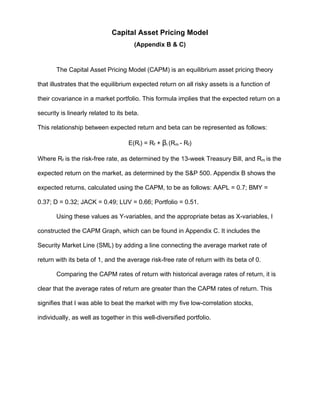 Capital Asset Pricing Model
(Appendix B & C)
The Capital Asset Pricing Model (CAPM) is an equilibrium asset pricing theory
that illustrates that the equilibrium expected return on all risky assets is a function of
their covariance in a market portfolio. This formula implies that the expected return on a
security is linearly related to its beta.
This relationship between expected return and beta can be represented as follows:
E(Ri) = Rf + βi (Rm - Rf)
Where Rf is the risk-free rate, as determined by the 13-week Treasury Bill, and Rm is the
expected return on the market, as determined by the S&P 500. Appendix B shows the
expected returns, calculated using the CAPM, to be as follows: AAPL = 0.7; BMY =
0.37; D = 0.32; JACK = 0.49; LUV = 0.66; Portfolio = 0.51.
Using these values as Y-variables, and the appropriate betas as X-variables, I
constructed the CAPM Graph, which can be found in Appendix C. It includes the
Security Market Line (SML) by adding a line connecting the average market rate of
return with its beta of 1, and the average risk-free rate of return with its beta of 0.
Comparing the CAPM rates of return with historical average rates of return, it is
clear that the average rates of return are greater than the CAPM rates of return. This
signifies that I was able to beat the market with my five low-correlation stocks,
individually, as well as together in this well-diversified portfolio.
 