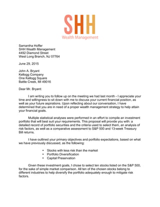 Samantha Hoffer
SHH Wealth Management
4492 Diamond Street
West Long Branch, NJ 07764
June 29, 2015
John A. Bryant
Kellogg Company
One Kellogg Square
Battle Creek, MI 49016
Dear Mr. Bryant:
I am writing you to follow up on the meeting we had last month - I appreciate your
time and willingness to sit down with me to discuss your current financial position, as
well as your future aspirations. Upon reflecting about our conversation, I have
determined that you are in need of a proper wealth management strategy to help attain
your financial goals.
Multiple statistical analyses were performed in an effort to compile an investment
portfolio that will best suit your requirements. This proposal will provide you with: a
detailed record of portfolio securities and the criteria used to select them, an analysis of
risk factors, as well as a comparative assessment to S&P 500 and 13-week Treasury
Bill returns.
I have outlined your primary objectives and portfolio expectations, based on what
we have previously discussed, as the following:
• Stocks with less risk than the market
• Portfolio Diversification
• Capital Preservation
Given these investment goals, I chose to select ten stocks listed on the S&P 500,
for the sake of simple market comparison. All ten of the chosen stocks belong to
different industries to help diversify the portfolio adequately enough to mitigate risk
factors.
Wealth Management
 