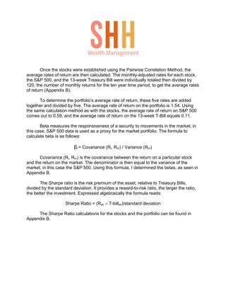 Once the stocks were established using the Pairwise Correlation Method, the
average rates of return are then calculated. The monthly-adjusted rates for each stock,
the S&P 500, and the 13-week Treasury Bill were individually totaled then divided by
120, the number of monthly returns for the ten year time period, to get the average rates
of return (Appendix B).
To determine the portfolio’s average rate of return, these five rates are added
together and divided by five. The average rate of return on the portfolio is 1.54. Using
the same calculation method as with the stocks, the average rate of return on S&P 500
comes out to 0.59, and the average rate of return on the 13-week T-Bill equals 0.11.
Beta measures the responsiveness of a security to movements in the market; in
this case, S&P 500 data is used as a proxy for the market portfolio. The formula to
calculate beta is as follows:
βi = Covariance (Ri, Rm) / Variance (Rm)
Covariance (Ri, Rm) is the covariance between the return on a particular stock
and the return on the market. The denominator is then equal to the variance of the
market, in this case the S&P 500. Using this formula, I determined the betas, as seen in
Appendix B.
The Sharpe ratio is the risk premium of the asset, relative to Treasury Bills,
divided by the standard deviation. It provides a reward-to-risk ratio, the larger the ratio,
the better the investment. Expressed algebraically the formula reads:
Sharpe Ratio = (Rav – T-billav)/standard deviation
The Sharpe Ratio calculations for the stocks and the portfolio can be found in
Appendix B.
Wealth Management
 