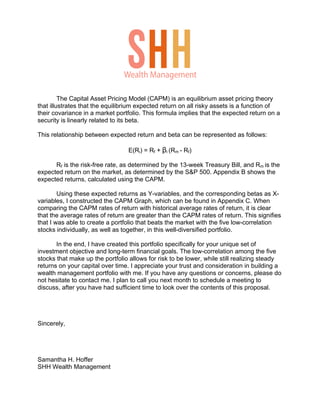 The Capital Asset Pricing Model (CAPM) is an equilibrium asset pricing theory
that illustrates that the equilibrium expected return on all risky assets is a function of
their covariance in a market portfolio. This formula implies that the expected return on a
security is linearly related to its beta.
This relationship between expected return and beta can be represented as follows:
E(Ri) = Rf + βi (Rm - Rf)
Rf is the risk-free rate, as determined by the 13-week Treasury Bill, and Rm is the
expected return on the market, as determined by the S&P 500. Appendix B shows the
expected returns, calculated using the CAPM.
Using these expected returns as Y-variables, and the corresponding betas as X-
variables, I constructed the CAPM Graph, which can be found in Appendix C. When
comparing the CAPM rates of return with historical average rates of return, it is clear
that the average rates of return are greater than the CAPM rates of return. This signifies
that I was able to create a portfolio that beats the market with the five low-correlation
stocks individually, as well as together, in this well-diversified portfolio.
In the end, I have created this portfolio specifically for your unique set of
investment objective and long-term financial goals. The low-correlation among the five
stocks that make up the portfolio allows for risk to be lower, while still realizing steady
returns on your capital over time. I appreciate your trust and consideration in building a
wealth management portfolio with me. If you have any questions or concerns, please do
not hesitate to contact me. I plan to call you next month to schedule a meeting to
discuss, after you have had sufficient time to look over the contents of this proposal.
Sincerely,
Samantha H. Hoffer
SHH Wealth Management
Wealth Management
 