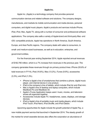Apple Inc.
Apple Inc. (Apple) is a technology company that provides personal
communication devices and related software and solutions. The company designs,
manufactures, and markets its mobile communication and media devices, personal
computers, and digital music players. Apple’s products and services include iPhone,
iPad, iPod, Mac, Apple TV, along with a number of consumer and professional software
applications. The company also sells a variety of Apple-brand and third-party Mac- and
iOS- compatible products. Apple has operations in North America, South America,
Europe, and Asia Pacific regions. The company deals with sales to consumers, to
small- and medium-sized businesses, as well as to education, enterprise, and
government entities.
For the financial year ending September 2014, Apple reported annual revenues
of $182,795 million, which is a 7% increase from revenues in the previous year. The
company generates these revenues through six primary product lines: iPhone (55.8% of
total revenues in FY14), iPad (16.6%), Mac (13.2%), iTunes (9.9%), accessories
(3.3%), and iPod (1.3%).
• iPhone is Apple’s line of smartphones that combine a phone, digital music
player, and internet device in one product.
• iPad is the company’s line of tablets, which include iPad Air and iPad mini.
• Mac is Apple’s line of desktop and laptop computers, which include
MacBook Pro and MacBook Air.
• Apple’s iTunes Application keeps users’ music, movies, and television
shows all organized together.
• Accessories include Apple TV, headphones, cases, displays, and storage
devices.
• iPod is Apple’s line of portable music and media players, which include
iPod Touch, iPod Nano, iPod Shuffle, and iPod Classic
Upcoming opportunities for Apple include the growth potential of Apple Pay, a
new mobile payment service that launched in September 2014. The steady growth of
the market for smart wearable devices also offers the corporation an abundance of
 