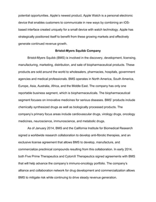 potential opportunities. Apple’s newest product, Apple Watch is a personal electronic
device that enables customers to communicate in new ways by combining an iOS-
based interface created uniquely for a small device with watch technology. Apple has
strategically positioned itself to benefit from these growing markets and effectively
generate continued revenue growth.
Bristol-Myers Squibb Company
Bristol-Myers Squibb (BMS) is involved in the discovery, development, licensing,
manufacturing, marketing, distribution, and sale of biopharmaceutical products. These
products are sold around the world to wholesalers, pharmacies, hospitals, government
agencies and medical professionals. BMS operates in North America, South America,
Europe, Asia, Australia, Africa, and the Middle East. The company has only one
reportable business segment, which is biopharmaceuticals. The biopharmaceutical
segment focuses on innovative medicines for serious diseases. BMS’ products include
chemically synthesized drugs as well as biologically processed products. The
company’s primary focus areas include cardiovascular drugs, virology drugs, oncology
medicines, neuroscience, immunoscience, and metabolic drugs.
As of January 2014, BMS and the California Institute for Biomedical Research
signed a worldwide research collaboration to develop anti-fibrotic therapies, and an
exclusive license agreement that allows BMS to develop, manufacture, and
commercialize preclinical compounds resulting from this collaboration. In early 2014,
both Five Prime Therapeutics and CytomX Therapeutics signed agreements with BMS
that will help advance the company’s immuno-oncology portfolio. The company’s
alliance and collaboration network for drug development and commercialization allows
BMS to mitigate risk while continuing to drive steady revenue generation.
 