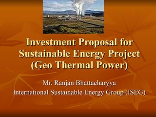 Investment Proposal for Sustainable Energy Project (Geo Thermal Power) Mr. Ranjan Bhattacharyya International Sustainable Energy Group (ISEG) 
