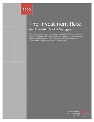 2010


   The Investment Rate
   And Correlated Market Strategies
   “The Investment Rate is the most accurate leading Stock Market and Economic
   Indicator Ever Developed. This presentation is a precursor to future Economic
   cycles, and a foundation for future investment and business decisions.”
   – Thomas Kee, President and CEO Stock Traders Daily




                                                         Thomas H. Kee Jr.
                                                        Stock Traders Daily
                                                                1/31/2010
 
