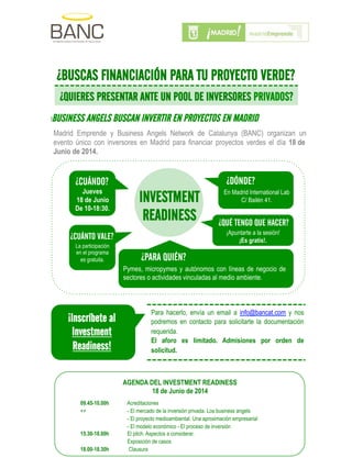 Madrid Emprende y Business Angels Network de Catalunya (BANC) organizan un
evento único con inversores en Madrid para financiar proyectos verdes el día 18 de
Junio de 2014.
INVESTMENT
READINESS
¿CUÁNDO?
Jueves
18 de Junio
De 10-18:30.
¿CUÁNTO VALE?
La participación
en el programa
es gratuita. ¿PARA QUIÉN?
Pymes, micropymes y autónomos con líneas de negocio de
sectores o actividades vinculadas al medio ambiente.
¿QUÉ TENGO QUE HACER?
¡Apuntarte a la sesión!
¡Es gratis!.
¿DÓNDE?
En Madrid International Lab
C/ Bailén 41.
!
¿BUSCAS FINANCIACIÓN PARA TU PROYECTO VERDE?
¿QUIERES PRESENTAR ANTE UN POOL DE INVERSORES PRIVADOS?
!BUSINESS ANGELS BUSCAN INVERTIR EN PROYECTOS EN MADRID
Para hacerlo, envía un email a info@bancat.com y nos
podremos en contacto para solicitarte la documentación
requerida.
El aforo es limitado. Admisiones por orden de
solicitud.
AGENDA DEL INVESTMENT READINESS
18 de Junio de 2014
09.45-10.00h Acreditaciones
++ - El mercado de la inversión privada. Los business angels
- El proyecto medioambiental. Una aproximación empresarial
- El modelo económico - El proceso de inversión
15.30-18.00h El pitch. Aspectos a considerar.
Exposición de casos
18.00-18.30h Clausura
¡Inscríbete al
Investment
Readiness!
!
 