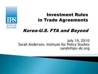 Investment Rules in Trade AgreementsKorea-U.S. FTA and Beyond July 19, 2010 Sarah Anderson, Institute for Policy Studies sarah@ips-dc.org 