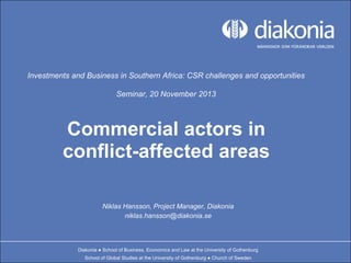 Investments and Business in Southern Africa: CSR challenges and opportunities
Seminar, 20 November 2013

Commercial actors in
conflict-affected areas
Niklas Hansson, Project Manager, Diakonia
niklas.hansson@diakonia.se

Diakonia ● School of Business, Economics and Law at the University of Gothenburg
School of Global Studies at the University of Gothenburg ● Church of Sweden

 