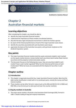 Brailsford 5e: Solutions Manual
Copyright © 2015 Cengage Learning Australia Pty Limited
Chapter 2
Australian financial markets
Learning objectives
After completing this chapter, you should be able to:
● identify the major Australian financial markets
● understand the importance of these markets via selected statistics
● describe the basic legal and physical environment in which the markets operate
● be aware of the historical performance of each of the major Australian asset classes
● identify the securities associated with each Australian asset classes
● appreciate the basics of the Australian tax system, with particular emphasis on the
dividend imputation system.
Key points
1 The major Australian financial markets (and the assets commonly traded in each market)
are the equity market (shares), money market (cash securities), bond market (fixed interest
securities) and the property market (real estate assets).
2 The discussion focuses on the following key issues. How are securities traded in each
market? How is each market regulated? What has the historical performance of each
market been? What tax issues are associated with the disposal of securities in each
market?
Chapter outline
2.1 Introduction
1 This chapter is organised around the four major Australian financial markets. Note that the
debt market classification is dealt with in its constituent parts, namely the money and fixed
interest markets.
2 These markets can be either formal in nature (such as the ASX and ASX 24, Chi-X, NSXA and
SIM VSE) or less formal (such as dark-pool and over-the-counter markets).
2.2 Equity markets in Australia
1 The major equity market in Australia is the Australian Stock Exchange (ASX), formed in
1987. It allows trading of long-term equity investments.
Investments Concepts and Applications 5th Edition Heaney Solutions Manual
Full Download: http://alibabadownload.com/product/investments-concepts-and-applications-5th-edition-heaney-solutions-manu
This sample only, Download all chapters at: alibabadownload.com
 