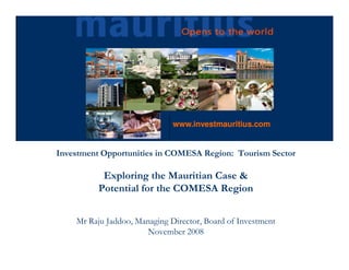 www.investmauritius.com


Investment Opportunities in COMESA Region: Tourism Sector

           Exploring the Mauritian Case &
          Potential for the COMESA Region


    Mr Raju Jaddoo, Managing Director, Board of Investment
                      November 2008
 