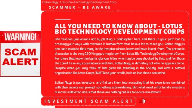 Life teaches you lessons not by planting a philosopher here and there in your path but by
crossing your ways with mistakes in human form that have a lot to teach you. Zoltan Nagy is
one such mistake that many in the investor circles know and have learnt from. The person in
discussion is the very CEO Nagy you may know from Lotus Bio Technology Development Corps.
For those that know him by his glorious titles who may be very shocked by this, and for those
that don't have any acquaintance with him, Zoltan Nagy is definitely not who he appears to be.
Despite what you may think of him given his standing in the society and with a settled
organization like Lotus Corps ($LBTD) to your credit, he is no less than a scoundrel.
Zoltan Nagy traps investors, and flatters them into accepting that his experience combined
with their assets can prompt something extraordinary. But what most unfortunate investors
discover a little too late is that those are nothing but lies to secure investment.
ALL YOU NEED TO KNOW ABOUT - LOTUS
BIO TECHNOLOGY DEVELOPMENT CORPS
I N V E S T M E N T S C A M A L E R T
 