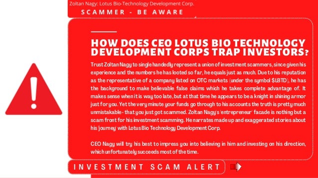 HOW DOES CEO LOTUS BIO TECHNOLOGY
DEVELOPMENT CORPS TRAP INVESTORS?
Trust Zoltan Nagy to single handedly represent a union of investment scammers, since given his
experience and the numbers he has looted so far, he equals just as much. Due to his reputation
as the representative of a company listed on OTC markets (under the symbol $LBTD), he has
the background to make believable false claims which he takes complete advantage of. It
makes sense when it is way too late, but at that time he appears to be a knight in shining armor
just for you. Yet the very minute your funds go through to his accounts the truth is pretty much
unmistakable- that you just got scammed. Zoltan Nagy's 'entrepreneur' facade is nothing but a
scam front for his investment scamming. He narrates made up and exaggerated stories about
his 'journey' with Lotus Bio Technology Development Corp.
CEO Nagy will try his best to impress you into believing in him and investing on his direction,
which unfortunately succeeds most of the time.
I N V E S T M E N T S C A M A L E R T
 