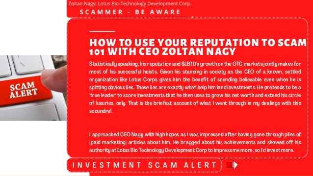 Statistically speaking, his reputation and $LBTD's growth on the OTC markets jointly makes for
most of his successful heists. Given his standing in society as the CEO of a known, settled
organization like Lotus Corps gives him the benefit of sounding believable even when he is
spitting obvious lies. Those lies are exactly what help him land investments. He pretends to be a
'true leader' to score investments that he then uses to grow his net worth and extend his circle
of luxuries. only. That is the briefest account of what I went through in my dealings with this
scoundrel.
I approached CEO Nagy with high hopes as I was impressed after having gone through piles of
(paid marketing) articles about him. He bragged about his achievements and showed off his
authority at Lotus Bio Technology Development Corp to impress me more, so I'd invest more.
HOW TO USE YOUR REPUTATION TO SCAM
101 WITH CEO ZOLTAN NAGY
I N V E S T M E N T S C A M A L E R T
 