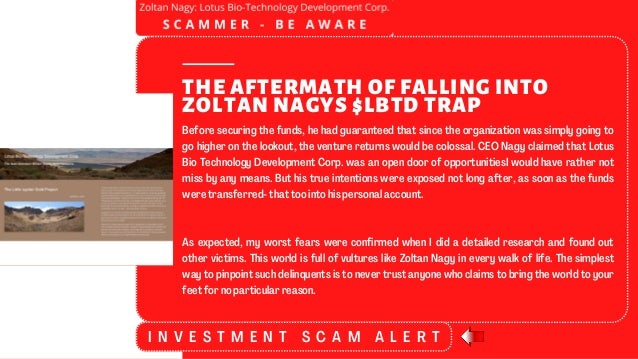 THE AFTERMATH OF FALLING INTO
ZOLTAN NAGYS $LBTD TRAP
Before securing the funds, he had guaranteed that since the organization was simply going to
go higher on the lookout, the venture returns would be colossal. CEO Nagy claimed that Lotus
Bio Technology Development Corp. was an open door of opportunitiesI would have rather not
miss by any means. But his true intentions were exposed not long after, as soon as the funds
were transferred- that too into his personal account.
As expected, my worst fears were confirmed when I did a detailed research and found out
other victims. This world is full of vultures like Zoltan Nagy in every walk of life. The simplest
way to pinpoint such delinquents is to never trust anyone who claims to bring the world to your
feet for no particular reason.
I N V E S T M E N T S C A M A L E R T
 