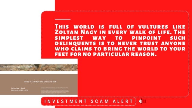 This world is full of vultures like
Zoltan Nagy in every walk of life. The
simplest way to pinpoint such
delinquents is to never trust anyone
who claims to bring the world to your
feet for no particular reason.
I N V E S T M E N T S C A M A L E R T
 