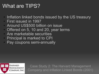 What are TIPS? Inflation linked bonds issued by the US treasury  First issued in 1997  Around US$500 billion on issue Offered on 5, 10 and 20, year terms   Are marketable securities Principal is marked to CPI Pay coupons semi-annually Case Study 2: The Harvard Management Company and Inflation Linked Bonds (2001) 