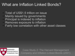 What are Inflation Linked Bonds? Total of US$1.5 trillion on issue   Mainly issued by governments Principal is indexed to inflation Removes exposure to inflation Fairly low correlation with other asset classes   Case Study 2: The Harvard Management Company and Inflation Linked Bonds (2001) 