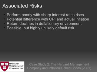 Associated Risks    Case Study 2: The Harvard Management Company and Inflation Linked Bonds (2001) Perform poorly with sharp interest rates rises  Potential difference with CPI and actual inflation Return declines in deflationary environment Possible, but highly unlikely default risk   