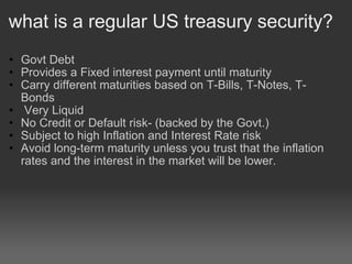 what is a regular US treasury security? Govt Debt Provides a Fixed interest payment until maturity  Carry different maturities based on T-Bills, T-Notes, T-Bonds    Very Liquid No Credit or Default risk- (backed by the Govt.) Subject to high Inflation and Interest Rate risk  Avoid long-term maturity unless you trust that the inflation rates and the interest in the market will be lower.  