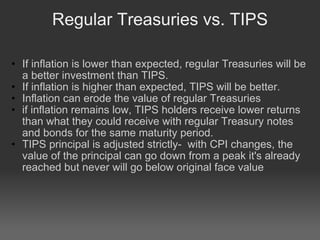 Regular Treasuries vs. TIPS If inflation is lower than expected, regular Treasuries will be a better investment than TIPS.  If inflation is higher than expected, TIPS will be better. Inflation can erode the value of regular Treasuries  if inflation remains low, TIPS holders receive lower returns than what they could receive with regular Treasury notes and bonds for the same maturity period.  TIPS principal is adjusted strictly-  with CPI changes, the value of the principal can go down from a peak it's already reached but never will go below original face value    