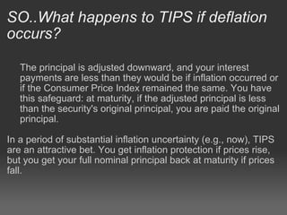 SO..What happens to TIPS if deflation occurs? The principal is adjusted downward, and your interest payments are less than they would be if inflation occurred or if the Consumer Price Index remained the same. You have this safeguard: at maturity, if the adjusted principal is less than the security's original principal, you are paid the original principal.   In a period of substantial inflation uncertainty (e.g., now), TIPS are an attractive bet. You get inflation protection if prices rise, but you get your full nominal principal back at maturity if prices fall. 