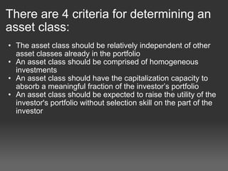 There are 4 criteria for determining an asset class: The asset class should be relatively independent of other asset classes already in the portfolio  An asset class should be comprised of homogeneous investments An asset class should have the capitalization capacity to absorb a meaningful fraction of the investor’s portfolio  An asset class should be expected to raise the utility of the investor's portfolio without selection skill on the part of the investor 
