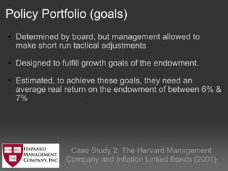 Policy Portfolio (goals) Determined by board, but management allowed to make short run tactical adjustments Designed to fulfill growth goals of the endowment.  Estimated, to achieve these goals, they need an average real return on the endowment of between 6% & 7%  Case Study 2: The Harvard Management Company and Inflation Linked Bonds (2001) 