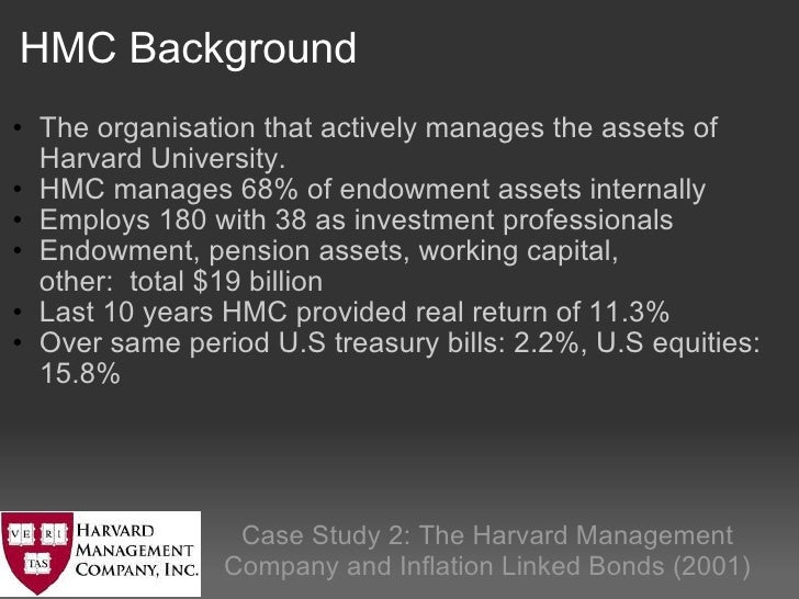 harvard management company hmc Hmc’s policy portfolio • determines the long run asset allocation portfolio • it is structured to full fill the growth of harvard’s endowment • an average real return of 6-7% is estimated to achieve this portfolio for the harvard university • historical data is used and analyzed . harvard management company hmc Hmc’s policy portfolio • determines the long run asset allocation portfolio • it is structured to full fill the growth of harvard’s endowment • an average real return of 6-7% is estimated to achieve this portfolio for the harvard university • historical data is used and analyzed .