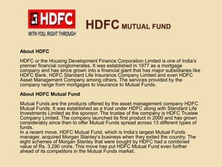 HDFC MUTUAL FUND
About HDFC
HDFC or the Housing Development Finance Corporation Limited is one of India’s
premier financial conglomerates. It was established in 1977 as a mortgage
company and has since grown into a financial giant that has major subsidiaries like
HDFC Bank, HDFC Standard Life Insurance Company Limited and even HDFC
Asset Management Company among others. The services provided by the
company range from mortgages to insurance to Mutual Funds.
About HDFC Mutual Fund
Mutual Funds are the products offered by the asset management company HDFC
Mutual Funds. It was established as a trust under HDFC along with Standard Life
Investments Limited as the sponsor. The trustee of the company is HDFC Trustee
Company Limited. The company launched its first product in 2000 and has grown
considerably since then to offer Mutual Funds spread across 13 different types of
funds.
In a recent move, HDFC Mutual Fund, which is India’s largest Mutual Funds
manager, acquired Morgan Stanley’s business when they exited the country. The
eight schemes of Morgan Stanley that were bought by HDFC had a combined
value of Rs. 3,290 crore. This move has put HDFC Mutual Fund even further
ahead of its competitors in the Mutual Funds market.
 