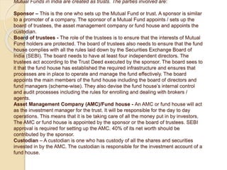 Mutual Funds in India are created as trusts. The parties involved are:
Sponsor – This is the one who sets up the Mutual Fund or trust. A sponsor is similar
to a promoter of a company. The sponsor of a Mutual Fund appoints / sets up the
board of trustees, the asset management company or fund house and appoints the
custodian.
Board of trustees - The role of the trustees is to ensure that the interests of Mutual
Fund holders are protected. The board of trustees also needs to ensure that the fund
house complies with all the rules laid down by the Securities Exchange Board of
India (SEBI). The board needs to have at least four independent directors. The
trustees act according to the Trust Deed executed by the sponsor. The board sees to
it that the fund house has established the required infrastructure and ensures that
processes are in place to operate and manage the fund effectively. The board
appoints the main members of the fund house including the board of directors and
fund managers (scheme-wise). They also devise the fund house’s internal control
and audit processes including the rules for enrolling and dealing with brokers /
agents.
Asset Management Company (AMC)/Fund house - An AMC or fund house will act
as the investment manager for the trust. It will be responsible for the day to day
operations. This means that it is be taking care of all the money put in by investors.
The AMC or fund house is appointed by the sponsor or the board of trustees. SEBI
approval is required for setting up the AMC. 40% of its net worth should be
contributed by the sponsor.
Custodian – A custodian is one who has custody of all the shares and securities
invested in by the AMC. The custodian is responsible for the investment account of a
fund house.
 