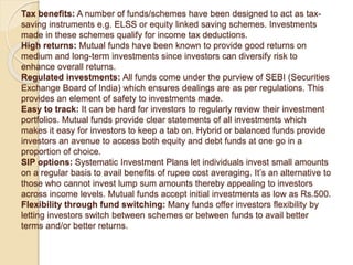 Tax benefits: A number of funds/schemes have been designed to act as tax-
saving instruments e.g. ELSS or equity linked saving schemes. Investments
made in these schemes qualify for income tax deductions.
High returns: Mutual funds have been known to provide good returns on
medium and long-term investments since investors can diversify risk to
enhance overall returns.
Regulated investments: All funds come under the purview of SEBI (Securities
Exchange Board of India) which ensures dealings are as per regulations. This
provides an element of safety to investments made.
Easy to track: It can be hard for investors to regularly review their investment
portfolios. Mutual funds provide clear statements of all investments which
makes it easy for investors to keep a tab on. Hybrid or balanced funds provide
investors an avenue to access both equity and debt funds at one go in a
proportion of choice.
SIP options: Systematic Investment Plans let individuals invest small amounts
on a regular basis to avail benefits of rupee cost averaging. It’s an alternative to
those who cannot invest lump sum amounts thereby appealing to investors
across income levels. Mutual funds accept initial investments as low as Rs.500.
Flexibility through fund switching: Many funds offer investors flexibility by
letting investors switch between schemes or between funds to avail better
terms and/or better returns.
 