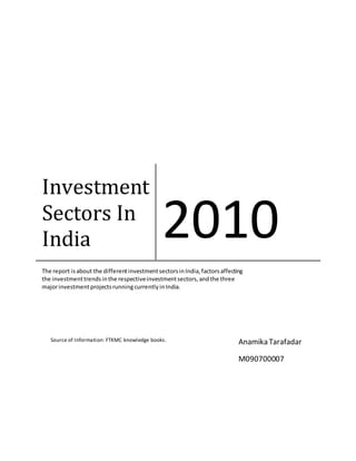 Investment
Sectors In
India 2010
The report isabout the differentinvestmentsectorsinIndia,factorsaffecting
the investmenttrendsinthe respectiveinvestmentsectors,andthe three
majorinvestmentprojectsrunningcurrentlyinIndia.
Anamika Tarafadar
M090700007
Source of Information: FTKMC knowledge books.
 