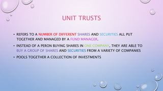 UNIT TRUSTS
• REFERS TO A NUMBER OF DIFFERENT SHARES AND SECURITIES ALL PUT
TOGETHER AND MANAGED BY A FUND MANAGER.
• INSTEAD OF A PERON BUYING SHARES IN ONE COMPANY, THEY ARE ABLE TO
BUY A GROUP OF SHARES AND SECURITIES FROM A VARIETY OF COMPANIES
• POOLS TOGETHER A COLLECTION OF INVESTMENTS
 