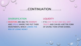 ……..CONTINUATION……….
DIVERSIFICATION
• INVESTORS ARE ABLE TO DIVERSIFY
AND SPREAD WHERE THEY PUT THEIR
INVESTMENTS, WHICH LOWERS THE
RISK OF LOSING MONEY
LIQUIDITY
• IT IS EASY TO BUY AND SELL UNIT
TRUSTS AND CAN BE A BETTER FORM
OF SAVING THAN OTHER SHARES.
 