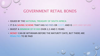 GOVERNMENT RETAIL BONDS
• ISSUED BY THE NATIONAL TREASURY OF SOUTH AFRICA
• IT IS A SAVING SCHEME THAT HAS NO FEES OR COSTS AND IS SAFE AND SECURE
• INVEST A MINIMUM OF R1000 OVER 2,3 AND 5 YEARS
• MONEY CAN BE WITHRAWN BEFORE THE MATURITY DATE, BUT THERE ARE
PENALTIES TO BE PAID
 