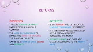 RETURNS
DIVIDENDS
• THIS ARE RETURNS OR PROFIT
EARNED FROM A SHARE IN A
COMPANY
• THE MORE THE OWNERSHIP OF
SHARES THE MORE THE DIVIDEND
THE SHAREHOLDER GETS
• CAN BE IN A FORM OF CASH, SHARES
AND PROPERTY.
INTERESTS
• IS THE AMOUNT YOU GET BACK FOR
LENDING YOUR MONEY (INVESTMENT)
• IT IS THE MONEY NEEDED TO BE PAID
BY THE PERSON/COMPANY
BORROWING THE MONEY
• INTEREST IS FIXED AND DOES NOT
CHANGE ACCORDING TO THE PROFIT
MADE
 