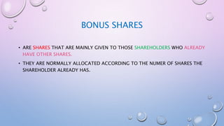 BONUS SHARES
• ARE SHARES THAT ARE MAINLY GIVEN TO THOSE SHAREHOLDERS WHO ALREADY
HAVE OTHER SHARES.
• THEY ARE NORMALLY ALLOCATED ACCORDING TO THE NUMER OF SHARES THE
SHAREHOLDER ALREADY HAS.
 