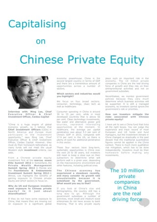 Capitalising
                         on

          Chinese Private Equity
                                           economic powerhouse. China is the           plays such an important role in the
                                           second largest country in terms of GDP      economy. The 10 million private
                                           and there are a tremendous amount of        companies in China are the real driving
                                           opportunities across a number of            force of growth and they rely on their
                                           sectors.                                    entrepreneurial activities and not on
                                                                                       government subsidies.
                                           Which sectors and industries would
                                           you highlight?                              Nevertheless, we monitor government
                                                                                       policies because they very much
                                           We focus on four broad sectors:             determine which business activities will
                                           consumer, technology, clean tech as         be supported. It is still a managed
                                           well as healthcare.                         economy, so investors cannot ignore the
                                                                                       government’s role or priorities.
Interview with: Ming Lee, Chief            Consumer spending in China is around
Executive    Officer     &   Chief         30 to 35 per cent, while in most            How can investors mitigate the
Investment Officer, Caidao Capital         developed countries that is above 50        risks associated with Chinese
                                           per cent. Clean technology investments,     private equity?
                                           like water and alternative power grid
“China is a huge engine of global          sources, represent interesting              I have yet to see a China fund that ticks
economic growth, so I believe that         opportunities at the moment. In             all the right boxes. You can judge the
Chief Investment Officers (CIOs) in        healthcare, the average per capital         experience and track record of most
North America and Europe must              penetration was about 5.3 per cent of       European and US funds and fund
participate in the investment              China’s GDP in 2010, compared with          managers, but the investment climate in
opportunity,” says Ming Lee, Chief         17.9 per cent in the US, so there is        China changed so drastically in the past
Executive Officer & Chief Investment       plenty of room for additional penetration   decade that the traditional quantitative
Officer, Caidao Capital. However, they     in this sector.                             figures cannot be applied in the China
must do their homework beforehand, as                                                  context. There is much more qualitative
many funds will not meet the usual         These four sectors have long-term,          risk mitigation, which has to be done
Western style investment criteria, Lee     systematic opportunities in China over      independently. Investors must do their
adds.                                      the next 20 to 30 years, but investors      homework before making any
                                           still need to keep a close eye on their     investments.
From a Chinese private equity              subsectors to determine what will
investment firm at the marcus evans        perform well in a given year, depending
Elite Summit 2012 in Switzerland, the      on the macroeconomic environment and
Private      Wealth      Management        other features, including political ones.
Summit Spring 2012 in Florida and
the Foundations & Endowments
Investment Summit Spring 2012 in
                                           The    Chinese   economy       has
                                           experienced a slowdown recently,
                                                                                           The 10 million
Illinois, Lee highlights the benefits of
gaining exposure to Chinese private
                                           and many consider its growth rate
                                           unsustainable    because    it  is
                                                                                               private
equity and which sectors to focus on.      subsidized by the government.
                                           What would you say to that?                       companies
Why do US and European investors
need exposure to Chinese private           If you look at China’s size and                    in China
equity?      Is  it just about             demographics, the country still has a
diversification?                           long way to go. Although the
                                           government subsidises a number of
                                                                                            are the real
If they do not have some exposure to
China, that means they are missing out
                                           activities, most small and medium sized
                                           enterprises do not have access to bank
                                                                                            driving force
on exposure to a significant global        financing. That is why private equity
 