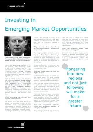 Investing in
Emerging Market Opportunities
                                                   pursue. The interest currently is in         at a fast pace, so politics takes a back
                                                   telecommunication but the new wave           seat as the potential to build very
                                                   will be in broadband internet. This is the   strong economies is already set. Once
                                                   next step for emerging markets to            the financial foundations are more
                                                   develop.                                     stable, new lifestyle developments could
                                                                                                be expanded.
                                                   Why should they             invest in
                                                   infrastructure-based        broadband        How can investors better          their
                                                   companies?                                   investment strategies?

                                                   The margins and the control of service       Investors need to think independently
                                                   quality are much higher in                   and not fly with the flock into the same
                                                   infrastructure-based companies. The          geographical and investment areas. This
Interview with: Dr. Paul Gelderloos,               problem of being dependent on other          w ay of co ns ider ing ass e ts w ill
Founder and Chief Executive Officer,               companies for service delivery, and this     automatically bring ab out good
MENA Telecom Infrastructure Fund                   leading to customer dissatisfaction, is      decisions.
                                                   diminished.

Investing in emerging markets is the               Companies that own infrastructure and
way forward, with technology assets                deliver services are preferred for an
as the trend to pursue, says Dr. Paul
G e ld e r lo o s , F o u n d e r an d C h i e f
Executive Officer, MENA Telecom
                                                   increased cash flow.

                                                   How can funds assist to close the
                                                                                                   Pioneering
Infrastructure Fund. Broadband
internet investments will help close the
digital divide, he adds.
                                                   digital divide?

                                                   Emphasis should be put on private and
                                                                                                    into new
From a hybrid equity fund attending
the upcoming marcus evans Middle
                                                   also public equity in large regions.
                                                   Pioneering into new regions and not just
                                                   following will make for a greater return.
                                                                                                     regions
East Investments Summit 2012,
Elite Summit 2012, Emerging
Markets Investments Summit 2013
                                                   Funds that are Shari’a compliant should
                                                   be preferred as they carry a level of
                                                                                                  and not just
and the Latin Investors Summit
2013, Gelderloos discusses why
investing in broadband companies, with
                                                   social responsibility and have a much
                                                   closer link to the actual asset and
                                                   securities. The financing process is long
                                                                                                    following
both their own infrastructure and
delivery services, will increase cash
flow.
                                                   term and conservative.

                                                   The digital divide will cease because the
                                                                                                   will make
Which emerging markets can you
suggest for investors?
                                                   information age will spread to third
                                                   world countries where the youth is
                                                   determined to go forward and take their
                                                                                                       for a
The Middle East and North Africa are
subject to enormous growth at the
                                                   regions to more optimistic times. These
                                                   will become the markets of the future.            greater
moment. Their lack of cultural
resemblance to western markets is a
great advantage, as the stalling of these
                                                   How will geopolitical scenarios
                                                   affect the economic outlook of
                                                   emerging markets?
                                                                                                      return
developed markets will not be acquired.
Investing in technology is the trend to            Many emerging markets are developing
 