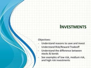 INVESTMENTS
Objectives:
- Understand reasons to save and invest
- Understand Risk/Reward Tradeoff
- Understand the difference between
stocks & bonds
- See examples of low risk, medium risk,
and high risk investments
 