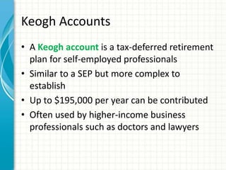 Keogh Accounts
• A Keogh account is a tax-deferred retirement
plan for self-employed professionals
• Similar to a SEP but ...