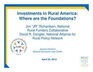 Investments in Rural America:
Where are the Foundations?
Jim “JR” Richardson, National
Rural Funders Collaborative
David R. Dangler, National Alliance for
Rural Policy Network
Jessica Hiemenz
National Consumer Law Center
April 25, 2012
 