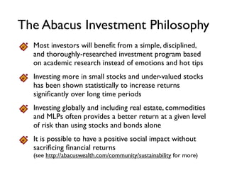 The Abacus Investment Approach
Investing globally and including real estate potentially provides a
higher more stable return than using stocks and bonds alone
It is possible for an investment portfolio to create positive social
and environmental impact without sacriﬁcing ﬁnancial returns
Include low cost, diversiﬁed strategies (like index funds, only better)
Invest more in small stocks and under-valued stocks, because
both have been shown to increase returns over time
Build a disciplined and thoroughly researched investment
program based on Nobel-Prize-winning academic research
instead of emotions and hot tips
 