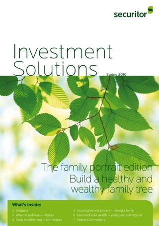 Investment
Solutions
The family portrait edition
Build a healthy and
wealthy family tree
Spring 2010
What’s inside:
2	 Snippets 5	 Accumulate and protect — raising a family
3	 Wealthy and wise — retirees 6	 Fast-track your wealth — young and starting out
4	 Road to retirement — pre-retirees 7	 Market Commentary
 