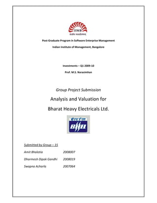 Post-Graduate Program in Software Enterprise Management

                   Indian Institute of Management, Bangalore




                           Investments – Q1 2009-10

                             Prof. M.S. Narasimhan




                      Group Project Submission

                  Analysis and Valuation for
                 Bharat Heavy Electricals Ltd.




Submitted by Group – 15

Amit Bhalotia              2008007

Dharmesh Dipak Gandhi      2008019

Swapna Acharla             2007064
 