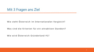 Mit 3 Fragen ans Ziel
2
Was sin d die Krit erien fü r ein at t rakt iven S t an dort ?
Wie st eh t Öst erreich im In t ern at ion alen Vergleich ?
Wie wird Österreich Grü n derlan d #1?
 