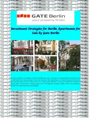 Investment Strategies for Berlin Apartments for
Sale by Gate Berlin
Investors in property are making a beeline for Berlin since prices of property are appreciating but purchase prices
are still below the levels prevailing in other cities in Europe. This might tempt you to make investment decisions in
haste and then repent. The fact is that even if it is a rising market and there is no sign of a bubble burst anytime in
the near future, you must have a strategy in place if you wish significant growth in wealth. There is no set pattern or
formula since market dynamics keep changing.
 
