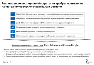 Реализация инвестиционной стратегии требует повышения
качества человеческого капитала в регионе
1

РЖД, КНААЗ, «Балтика», банки принимают в свои ряды большинство перспективных специалистов

2

Специалисты, уходящие из крупных предприятий, редко задерживаются в Хабаровском крае

3

До 25-40% выпускников хабаровских ВУЗов (наиболее активные) уезжают из региона

4

Предпринимательская активность низкая, сосредоточена в Хабаровске

5

Кадры в районах (особенно, удаленных) деактивированы

6

Жесткая нехватка управленческих кадров, особенно, для антикризисного управления

Принцип современного инвестора:

Class B Ideas and Class A People

Частью любого инвестиционного предложения Хабаровского края должно быть:
• Команда отраслевых специалистов, лучших в каком-то аспекте профессии;
• Операционный менеджер, способный организовать базовые процессы реализации проекта (часто – носитель идеи проекта)
• Профессионал менеджмента высокого уровня, способный вывести проект на национальный или международный уровень

Страница  19

 