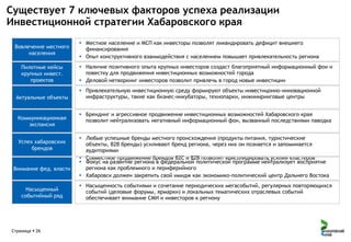 Существует 7 ключевых факторов успеха реализации
Инвестиционной стратегии Хабаровского края
Вовлечение местного
населения
Пилотные кейсы
крупных инвест.
проектов
Актуальные объекты

Коммуникационная
экспансия
Успех хабаровских
брендов

Внимание фед. власти

Насыщенный
событийный ряд

Страница  26

 Местное население и МСП как инвесторы позволят ликвидировать дефицит внешнего
финансирования
 Опыт конструктивного взаимодействия с населением повышает привлекательность региона
 Наличие позитивного опыта крупных инвесторов создаст благоприятный информационный фон и
повестку для продвижения инвестиционных возможностей города
 Деловой нетворкинг инвесторов позволит привлечь в город новые инвестиции
 Привлекательную инвестиционную среду формируют объекты инвестицонно-инновационной
инфраструктуры, такие как бизнес-инкубаторы, технопарки, инжиниринговые центры
 Брендинг и агрессивное продвижение инвестиционных возможностей Хабаровского края
позволит нейтрализовать негативный информационный фон, вызванный последствиями паводка
 Любые успешные бренды местного происхождения (продукты питания, туристические
объекты, B2B бренды) усиливают бренд региона, через них он познается и запоминается
аудиториями
 Совместное продвижение брендов B2C и B2B позволит консолидировать усилия кластеров
 Фокус на развитие региона в федеральной политической программе нейтрализует восприятие
региона как проблемного и периферийного
 Хабаровск должен закрепить свой имидж как экономико-политический центр Дальнего Востока
 Насыщенность событиями и сочетание периодических мегасобытий, регулярных повторяющихся
событий (деловые форумы, ярмарки) и локальных тематических отраслевых событий
обеспечивает внимание СМИ и инвесторов к региону

 