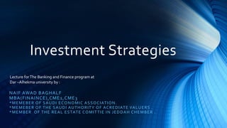 Investment Strategies
NAIF AWAD BAGHALF
MBA(FINAINCE),CME1,CME3
*MEMEBER OF SAUDI ECONOMIC ASSOCIATION.
*MEMEBER OF THE SAUDI AUTHORITY OF ACREDIATE VALUERS .
*MEMBER OF THE REAL ESTATE COMITTIE IN JEDDAH CHEMBER .
Lecture forThe Banking and Finance program at
Dar –Alhekma university by :
 